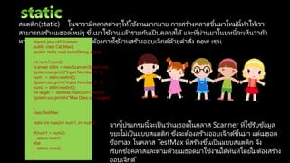 สแตติก(static) ในจาวามีคลาสต่างๆให้ใช้งานมากมาย การสร ้างคลาสขึ้นมาใหม่นี้ทาให้เรา
สามารถสร ้างเมธอดใหม่ๆ ขึ้นมาใช้งานแล้วรวมกันเป็ นคลาสได้และที่ผ่านมาในบทนี้จะเห็นว่าถ้า
หากมีการประกาศออบเจ็กต์ต้องการใช้งานสร ้างออบเจ็กต์ด้วยคาสั่ง new เช่นimport java.util.Scanner;
public class Cal_Max {
public static void main(String args[])
{
int num1,num2;
Scanner stdin = new Scanner(System.in);
System.out.print("Input Number 1 : ");
num1 = stdin.nextInt();
System.out.print("Input Number 2 : ");
num2 = stdin.nextInt();
int larger = TestMax.max(num1,num2);
System.out.println("Max Data is "+larger);
}
}
class TestMax
{
static int max(int num1, int num2)
{
if(num1 > num2)
return num1;
else
return num2;
}
}
จากโปรแกรมนี้จะเป็ นว่าเมธอดในคลาส Scanner ที่ใช้รับข้อมูล
ขยะไม่เป็ นแบบสแตติก ซึ่งจะต้องสร ้างออบเจ็กต์ขึ้นมา แต่เมธอด
ชื่อmax ในคลาส TestMax ที่สร ้างขึ้นเป็ นแบบสแตติก จึง
เรียกชื่อคลาสและตามด้วยเมธอดมาใช้งานได้ทันทีโดยไม่ต้องสร ้าง
ออบเจ็กต์
 