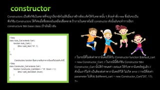 Constructors เป็นฟังก์ชันในคลาสที่จะถูกเรียกอัตโนมัติเมื่อเราสร้างอ็อบเจ็คให้กับคลาสนั้น ๆ ด้วยคาสั่ง new ซึ่งมันจะเป็น
ฟังก์ชัน Constructors ได้ก็ต่อเมื่อชื่อของมันเหมือนชื่อคลาส ถ้าภายในคลาสไม่มี constructor ดังนั้นมันจะทาการเรียก
constructure ของ base class (ถ้ามันมี) เช่น
// ในกรณีที่ไม่ส่งค่าพารามิเตอร์ให้กับ Constructor function $default_cart
= new Constructor_Cart; // ในกรณีนี้ฟังก์ชัน Constructor ของ
Constructor_Cart นั้นได้กาหนดค่า default ให้กับพารามิเตอร์อยู่แล้ว //
ดังนั้นเราก็ไม่จาเป็นต้องส่งค่าพารามิเตอร์ก็ได้ ไม่เกิด error // กรณีที่ส่งค่า
parameter ไปด้วย $different_cart = new Constructor_Cart("20", 17);
?>
 