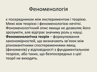 Феноменологія
є посередником між експериментом і теорією.
Межі між теорією і феноменологією нечіткі.
Фономенологічний опис явища не дозволяє його
зрозуміти, але відіграє значиму роль у науці.
Феноменологічна теорія – формулювання
закономірностей, що визначають зв’язок між
різноманітними спостереженнями явищ
(феноменів) у відповідності з фундаментальною
теорією, або таких, що безпосередньо з цієї
теорії не виходять.
 