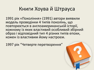 Книги Хоува й Штрауса
1991 рік «Покоління» (1991) автори виявили
модель проведінки 4 типів поколінь, що
повторюється в англоамериканській історії,
кожному із яких властивий особливий збірний
образ і відповідний тип 4 різних типів епохи,
кожен із властивим йому настроєм.
1997 рік “Четверте перетворення”
 