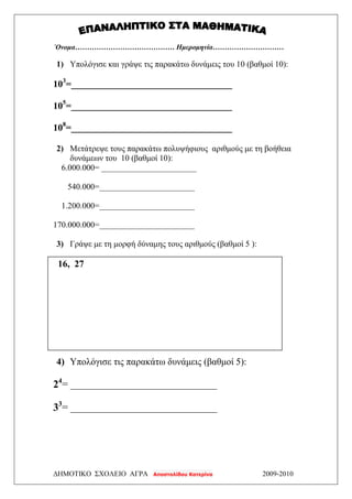 ΔΗΜΟΤΙΚΟ ΣΧΟΛΕΙΟ ΑΓΡΑ Αποστολίδου Κατερίνα 2009-2010
΄Ονομα…………………………………… Ημερομηνία…………………………
1) Υπολόγισε και γράψε τις παρακάτω δυνάμεις του 10 (βαθμοί 10):
103
=__________________________________
105
=__________________________________
108
=__________________________________
2) Μετάτρεψε τους παρακάτω πολυψήφιους αριθμούς με τη βοήθεια
δυνάμεων του 10 (βαθμοί 10):
6.000.000= _______________________
540.000=_______________________
1.200.000=_______________________
170.000.000=_______________________
3) Γράψε με τη μορφή δύναμης τους αριθμούς (βαθμοί 5 ):
16, 27
4) Υπολόγισε τις παρακάτω δυνάμεις (βαθμοί 5):
24
= _______________________________
33
= _______________________________
 