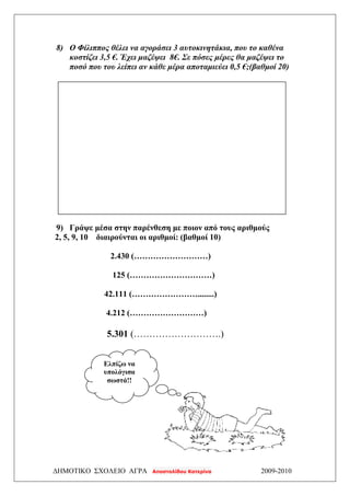ΔΗΜΟΤΙΚΟ ΣΧΟΛΕΙΟ ΑΓΡΑ Αποστολίδου Κατερίνα 2009-2010
8) Ο Φίλιππος θέλει να αγοράσει 3 αυτοκινητάκια, που το καθένα
κοστίζει 3,5 €. Έχει μαζέψει 8€. Σε πόσες μέρες θα μαζέψει το
ποσό που του λείπει αν κάθε μέρα αποταμιεύει 0,5 €;(βαθμοί 20)
9) Γράψε μέσα στην παρένθεση με ποιον από τους αριθμούς
2, 5, 9, 10 διαιρούνται οι αριθμοί: (βαθμοί 10)
2.430 (………………………)
125 (…………………………)
42.111 (……………………........)
4.212 (………………………)
5.301 (……………………….)
Ελπίζω να
υπολόγισα
σωστά!!
 