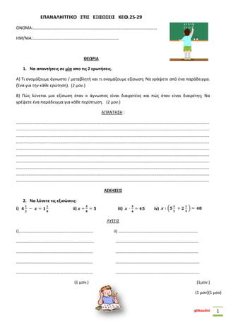 glikoulini 1
ΕΠΑΝΑΛΗΠΤΙΚΟ ΣΤΙΣ ΕΞΙΣΩΣΕΙΣ ΚΕΦ.25-29
ΟΝΟΜΑ:............................................................................................................
ΗΜ/ΝΙΑ:...........................................................................
ΘΕΩΡΙΑ
1. Να απαντήσεις σε μία απο τις 2 ερωτήσεις.
Α) Τι ονομάζουμε άγνωστο / μεταβλητή και τι ονομάζουμε εξίσωση; Να γράψετε από ένα παράδειγμα.
(Ένα για την κάθε ερώτηση). (2 μον.)
Β) Πώς λύνεται μια εξίσωση όταν ο άγνωστος είναι διαιρετέος και πώς όταν είναι διαιρέτης; Να
γρέψετε ένα παράδειγμα για κάθε περίπτωση. (2 μον.)
ΑΠΑΝΤΗΣΗ :
........................................................................................................................................................................
........................................................................................................................................................................
........................................................................................................................................................................
........................................................................................................................................................................
........................................................................................................................................................................
........................................................................................................................................................................
........................................................................................................................................................................
........................................................................................................................................................................
........................................................................................................................................................................
........................................................................................................................................................................
ΑΣΚΗΣΕΙΣ
2. Να λύσετε τις εξισώσεις:
i) 4 ii) iii) iv)
ΛΥΣΕΙΣ
i)…………………………………………………………….. ii) ………………………………………………………………….
……………………………………………………………….. …………………………………………………………………….
………………………………………………………………. …………………………………………………………………….
………………………………………………………………. ……………………………………………………………………..
………………………………………………………………. ……………………………………………………………………..
(1 μον.) (1μον.)
(1 μον)(1 μον)
 