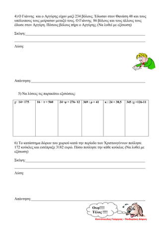 Κοντόπουλος Γεώργιος - Παιδαράκη Δάφνη
4) Ο Γιάννης και ο Αργύρης είχαν μαζί 234 βόλους. Έδωσαν στον Θανάση 48 και τους
υπόλοιπους τους μοίρασαν μεταξύ τους. Ο Γιάννης 86 βόλους και τους άλλους τους
έδωσε στον Αργύρη. Πόσους βόλους πήρε ο Αργύρης; (Να λυθεί με εξίσωση)
Σκέψη:________________________________________________________________
______________________________________________________________________
Λύση:
Απάντηση:_____________________________________________________________
5) Να λύσεις τις παρακάτω εξισώσεις:
χ۰ 14= 175 16 ۰ τ = 560 24۰ψ = 276- 12 369 : ρ = 41 κ : 24 = 38,5 345 :χ =126-11
6) Το κατάστημα δώρων του χωριού κατά την περίοδο των Χριστουγέννων πούλησε
172 κούκλες και εισέπραξε 3182 ευρώ. Πόσο πούλησε την κάθε κούκλα; (Να λυθεί με
εξίσωση)
Σκέψη:________________________________________________________________
______________________________________________________________________
Λύση:
Απάντηση:_____________________________________________________________
Ουφ!!!!
Τέλος !!!!
 