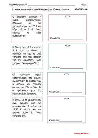 ΟΝΟΜΑΤΕΠΩΥΝΥΜΟ: ________________________________________________ ΤΑΞΗ ΣΤ
Παλάνης Αθανάσιος
2. Λύσε τα παρακάτω προβλήματα σχηματίζοντας εξίσωση. (ΒΑΘΜΟΙ 40)
Ο Σταμάτης αγόρασε 4
όμοια αυτοκινητάκια.
Πλήρωσε με ένα
χαρτονόμισμα των 20 € και
πήρε ρέστα 2 €. Πόσο
κόστιζε το κάθε
αυτοκινητάκι;
ΛΥΣΗ
ΑΠΑΝΤΗΣΗ!_____________________
Η Ελένη έχει 16 € και με τα
5 € που της έδωσε ο
παππούς της έχει τα μισά
χρήματα από την αδερφή
της την Αφροδίτη. Πόσα
χρήματα έχει η Αφροδίτη;
ΛΥΣΗ
ΑΠΑΝΤΗΣΗ!_____________________
Οι πρόσκοποι πήγαν
κατασκήνωση στο βουνό.
Χωρίστηκαν σε ομάδες των
6 ατόμων και έστησαν
σκηνές για κάθε ομάδα. Αν
οι πρόσκοποι ήταν 72,
πόσες σκηνές έστησαν;
Η Φιλιώ, με τα χρήματα που
είχε, αγόρασε από ένα
μουσικό οίκο 2 ντέφια με
12,40 € το ένα και της
έμειναν 5,20 €. Πόσα
χρήματα είχε;
ΛΥΣΗ
ΑΠΑΝΤΗΣΗ!_____________________
ΛΥΣΗ
ΑΠΑΝΤΗΣΗ!_____________________
 