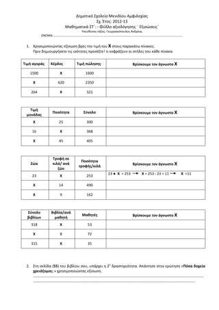 Δημοτικό Σχολείο Μενιδίου Αμφιλοχίας
Σχ. Έτος: 2012-13
Μαθηματικά ΣΤ΄: - Φύλλο αξιολόγησης ¨ Εξισώσεις¨
Υπεύθυνος τάξης: Γεωργακόπουλος Ανδρέας
ΟΝΟΜΑ:……………………………………………………………………………………………………………………………………………………..
1. Χρησιμοποιώντας εξίσωση βρες την τιμή του Χ στους παρακάτω πίνακες.
Πριν δημιουργήσετε τις ισότητες προσέξτε! τι εκφράζουν οι στήλες του κάθε πίνακα.
Τιμή αγοράς Κέρδος Τιμή πώλησης Βρίσκουμε τον άγνωστο Χ
1500 Χ 1600
Χ 620 2350
264 Χ 321
Τιμή
μονάδας
Ποσότητα Σύνολο Βρίσκουμε τον άγνωστο Χ
Χ 25 300
16 Χ 368
Χ 45 405
Ζώα
Τροφή σε
κιλά/ ανά
ζώο
Ποσότητα
τροφής/κιλά Βρίσκουμε τον άγνωστο Χ
23 Χ 253
23 ● Χ = 253 Χ = 253 : 23 = 11 Χ =11
Χ 14 490
Χ 9 162
Σύνολο
βιβλίων
Βιβλία/ανά
μαθητή
Μαθητές Βρίσκουμε τον άγνωστο Χ
318 Χ 53
Χ 8 72
315 Χ 35
2. Στη σελίδα (55) του βιβλίου σου, υπάρχει η 2η
δραστηριότητα. Απάντησε στην ερώτηση «Πόσα δοχεία
χρειάζομαι; » χρησιμοποιώντας εξίσωση.
…………………………………………………………………………………………………………………………………………………………………
…………………………………………………………………………………………………………………………………………………………
 