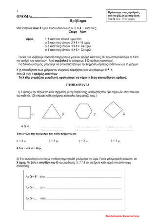 Βασιλόπουλος Κωνσταντίνος
1
ΟΝΟΜΑ:.................................................................
Πρόβλημα
Μιά κασετίνα κάνει 8 ευρώ. Πόσο κάνουν οι 2, οι 3, οι 4 ... κασετίνες;
Σκέψη – Λύση
Αφού.. η 1 κασετίνα κάνει 8 ευρώ τότε:
οι 2 κασετίνες κάνουν 2 Χ 8 = 16 ευρώ
οι 3 κασετίνες κάνουν 3 Χ 8 = 24 ευρώ
οι 4 κασετίνες κάνουν 4 Χ 8 = 32 ευρώ
Γενικά, για να βρούμε πόσο θα πληρώσουμε για έναν αριθμό κασετίνες, θα πολλαπλασιάσουμε το 8 επί
τον αριθμό των κασετίνων. Αυτό συμβολικά το γράφουμε: 8 Χ (αριθμός κασετίνων).
Για διευκόλυνσή μας, μπορούμε να αντικαταστήσουμε την έκφραση «αριθμός κασετίνων» με το γράμμα
Χ (ή οποιοδήποτε άλλο γράμμα του ελληνικού αλφαβήτου) και να γράψουμε: 8 ▪ Χ,
όπου Χ είναι ο αριθμός κασετίνων.
Το Χ εδώ ονομάζεται μεταβλητή, αφού μπορεί να πάρει τη θέση οποιουδήποτε αριθμού.
ΠΡΟΒΛΗΜΑΤΑ
1) Εκφράζω την περίμετρο κάθε σχήματος με τη βοήθεια της μεταβλητής που έχει σημειωθεί στην πλευρά
του καθενός. (Οι πλευρές κάθε σχήματος είναι όλες ίσες μεταζύ τους.)
α β γ δ
4 Χ α ....................... .... .................... ............................
........................... .. ........................... .... ... ........................
Υπολογίζω την περίμετρο του κάθε σχήματος αν:
α = 4 μ. β = 5 μ. γ = 2 μ. δ = 3 μ.
4 Χ α = 4 Χ 4 = 16 μ.
2) Ένα αυτοκίνητο κινείται με σταθερή ταχύτητα 85 χιλιόμετρα την ώρα. Πόσα χιλιόμετρα θα διανύσει σε
Χ ώρες; Να βάλετε στη θέση του Χ τους αριθμούς 5, 7, 13 και να βρείτε κάθε φορά την αντίστοιχη
απόσταση:
Βρίσκουμε τους αριθμούς
που θα βάλουμε στη θέση
του Χ σελ. 19 α΄ μέρος
Αν Χ= 5 τότε ...............................................................................................
Αν Χ= .... τότε.................................................................................................
Αν Χ=.... τότε.................................................................................................
 