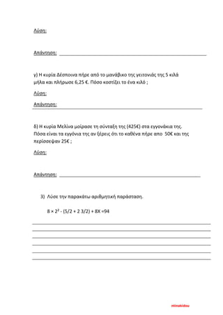 ntinakidou
Λύση:
Απάντηση:
γ) Η κυρία Δέσποινα πήρε από το μανάβικο της γειτονιάς της 5 κιλά
μήλα και πλήρωσε 6,25 €. Πόσο κοστίζει το ένα κιλό ;
Λύση:
Απάντηση:
δ) Η κυρία Μελίνα μοίρασε τη σύνταξη της (425€) στα εγγονάκια της.
Πόσα είναι τα εγγόνια της αν ξέρεις ότι το καθένα πήρε απο 50€ και της
περίσσεψαν 25€ ;
Λύση:
Απάντηση:
3) Λύσε την παρακάτω αριθμητική παράσταση.
8 × 2² - (5/2 + 2 3/2) + 8Χ =94
 