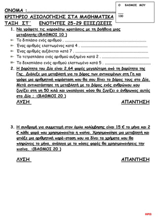 ΗΡΩ
ΟΝΟΜΑ :………………………………………………………………………………………………………
ΚΡΙΤΗΡΙΟ ΑΞΙΟΛΟΓΗΣΗΣ ΣΤΑ ΜΑΘΗΜΑΤΙΚΑ
ΤΑΞΗ ΣΤ΄ ΕΝΟΤΗΤΕΣ 25-29 ΕΞΙΣΩΣΕΙΣ
1. Να γράψετε τις παρακάτω προτάσεις με τη βοήθεια μιας
μεταβλητής:(ΒΑΘΜΟΙ 10 )
Το διπλάσιο ενός αριθμού . ...................................................................................
Ένας αριθμός ελαττωμένος κατά 4 . ....................................................................
Ένας αριθμός αυξάνεται κατά 7 . ..........................................................................
Το τετραπλάσιο ενός αριθμού αυξημένο κατά 2 . ................................................
Το δεκαπλάσιο ενός αριθμού ελαττωμένο κατά 5 . ........................................
2. Η βαρύτητα του Δία είναι 2,64 φορές μεγαλύτερη από τη βαρύτητα της
Γης. Διάλεξε μια μεταβλητή για το βάρος των αντικειμένων στη Γη και
γράψε μια αριθμητική παράσταση που θα σου δίνει το βάρος τους στο Δία.
Μετά αντικατάστησε τη μεταβλητή με το βάρος ενός ανθρώπου που
ζυγίζει στη γη 50 κιλά και υπολόγισε πόσο θα ζυγίζει ο άνθρωπος αυτός
στο Δία ; :(ΒΑΘΜΟΙ 20 )
ΛΥΣΗ ΑΠΑΝΤΗΣΗ
3. Η συνδρομή για συμμετοχή στον όμιλο κολύμβησης είναι 15 € το μήνα και 2
€ κάθε φορά που χρησιμοποιείται η πισίνα. Χρησιμοποίησε μια μεταβλητή και
φτιάξε μια αριθμητική παρά-σταση που να δίνει τα χρήματα που θα
πληρώνεις το μήνα, ανάλογα με το πόσες φορές θα χρησιμοποιήσεις την
πισίνα. :(ΒΑΘΜΟΙ 20 )
ΛΥΣΗ ΑΠΑΝΤΗΣΗ
Ο ΒΑΘΜΟΣ ΜΟΥ
___
100
 