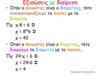 Εξισώσεις με διαίρεση
• Όταν ο άγνωστος είναι ο διαιρετέος, τότε
πολλαπλασιάζουμε το πηλίκο με το
διαιρέτη.
Πχ χ:8 = 6 
χ = 8*6 
χ = 42
• Όταν ο άγνωστος είναι ο διαιρέτης, τότε
διαιρούμε το διαιρετέο με το πηλίκο.
Πχ 24:χ = 6 
χ = 24:6 
χ = 4 Δημιουργός: Γιάννης Φερεντίνος
 