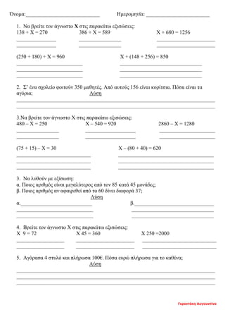 Γεροντάκη Αυγουστίνα
Όνομα:____________________________ Ημερομηνία: ________________________
1. Να βρείτε τον άγνωστο Χ στις παρακάτω εξισώσεις:
138 + Χ = 270 386 + Χ = 589 Χ + 680 = 1256
_______________ ________________ ______________________
_______________ ________________ ______________________
(250 + 180) + Χ = 960 Χ + (148 + 256) = 850
_________________________ _______________________________
_________________________ _______________________________
_________________________ _______________________________
2. Σ’ ένα σχολείο φοιτούν 350 μαθητές. Από αυτούς 156 είναι κορίτσια. Πόσα είναι τα
αγόρια; Λύση
___________________________________________________________________________
___________________________________________________________________________
3.Να βρείτε τον άγνωστο Χ στις παρακάτω εξισώσεις:
480 – Χ = 250 Χ – 540 = 920 2860 – Χ = 1280
________________ ___________________ _____________________
________________ ___________________ _____________________
(75 + 15) – Χ = 30 Χ – (80 + 40) = 620
____________________________ ____________________________________
____________________________ ____________________________________
____________________________ ____________________________________
3. Να λυθούν με εξίσωση:
α. Ποιος αριθμός είναι μεγαλύτερος από τον 85 κατά 45 μονάδες;
β. Ποιος αριθμός αν αφαιρεθεί από το 60 δίνει διαφορά 37;
Λύση
α.___________________________ β.______________________________
_____________________________ _______________________________
_____________________________ _______________________________
4. Βρείτε τον άγνωστο Χ στις παρακάτω εξισώσεις:
Χ 9 = 72 Χ 45 = 360 Χ 250 =2000
__________________ ______________________ ____________________________
__________________ ______________________ ____________________________
5. Αγόρασα 4 στυλό και πλήρωσα 100€. Πόσα ευρώ πλήρωσα για το καθένα;
Λύση
___________________________________________________________________________
___________________________________________________________________________
___________________________________________________________________________
 
