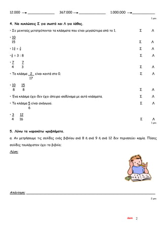 dam 2
12.000 _____________ 367.000 _____________ 1.000.000 ___________
1 μον.
4. Να κυκλώσεις Σ για σωστό και Λ για λάθος.
• Σε μεικτούς μετατρέπονται τα κλάσματα που είναι μεγαλύτερα από το 1. Σ Λ
• 10
15 Σ Λ
• 1¾ = ⅞ Σ Λ
•⅜ = 3 : 8 Σ Λ
• 7 7
4 3 Σ Λ
• Το κλάσμα 2 είναι κοντά στο 0. Σ Λ
17
• 10 15
8 8 Σ Λ
• Ένα κλάσμα έχει δεν έχει άπειρα ισοδύναμα με αυτό κλάσματα. Σ Λ
• Το κλάσμα 5 είναι ανάγωγο. Σ Λ
6
• 3 12
4 16 Σ Λ
1 μον.
5. Λύνω τα παρακάτω προβλήματα.
α. Αν μετρήσουμε τις σελίδες ενός βιβλίου ανά 8 ή ανά 9 ή ανά 12 δεν περισσεύει καμία. Πόσες
σελίδες τουλάχιστον έχει το βιβλίο;
Λύση:
Απάντηση: _______________________________________________________________
2 μον.
 