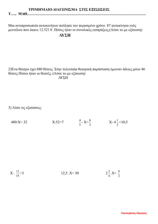 ΤΡΙΜΗΝΙΑΙΟ ΔΙΑΓΩΝΙΣΜΑ ΣΤΙΣ ΕΞΙΣΩΣΕΙΣ
Τ….. ΜΑΘ……………………………………………………………………………………
Μια αντιπροσωπεία αυτοκινήτων πούλησε τον περασμένο χρόνο 87 αυτοκίνητα ενός
μοντέλου που έκανε 12.521 €. Πόσες ήταν οι συνολικές εισπράξεις;(Λύσε το με εξίσωση)
ΛΥΣΗ
2)Ένα θέατρο έχει 680 θέσεις. Στην τελευταία θεατρική παράσταση έμειναν άδειες μόνο 46
θέσεις Πόσοι ήταν οι θεατές; (Λύσε το με εξίσωση)
ΛΥΣΗ
3) Λύσε τις εξισώσεις:
480:Χ= 32 Χ:52=7
5
4
- Χ=
3
8
Χ- 4
2
1
=10,5
Χ .
15
11
=3 12,5 .Χ= 50 2
4
3
.Χ=
2
9
Γασπαράκης Λάμπρος
 