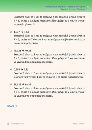 Μαθηματικά Στ΄ Δημοτικού – Τεστ & Διαγωνίσματα
Θεματική Ενότητα 2: Εξισώσεις
61
Έκδοση taexeiola Μαρία Παππά
Εκατοστό είναι το 3 και το επόμενο προς τα δεξιά ψηφίο είναι το
4 < 5, οπότε ο αριθμός παραμένει ίδιος μέχρι το 3 και το επόμε-
νο ψηφίο γίνεται 0.
2. 1,677  1,68
Εκατοστό είναι το 7 και το επόμενο προς τα δεξιά ψηφίο είναι το
7 > 5, οπότε το 7 γίνεται 8 και το επόμενο ψηφίο γίνεται 0 το ο-
ποίο και παραλείπεται.
3. 49,333  49,33
Εκατοστό είναι το 3 και το επόμενο προς τα δεξιά ψηφίο είναι το
3 < 5, οπότε ο αριθμός παραμένει ίδιος μέχρι το 3 και το επόμε-
νο γίνεται 0 το οποίο παραλείπεται.
4. 0,605  0,61
Εκατοστό είναι το 0 και το επόμενο προς τα δεξιά ψηφίο είναι το
5, οπότε το 0 γίνεται 1 και το επόμενο 0 το οποίο παραλείπεται.
5. 68,322  68,32
Εκατοστό είναι το 2 και το επόμενο προς τα δεξιά ψηφίο είναι το
2 < 5, οπότε ο αριθμός παραμένει ίδιος μέχρι το 2 και το επόμε-
νο γίνεται 0 το οποίο παραλείπεται.
ΘΕΜΑ 3
 