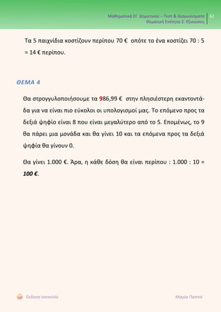 Μαθηματικά Στ΄ Δημοτικού – Τεστ & Διαγωνίσματα
Θεματική Ενότητα 2: Εξισώσεις
62
Έκδοση taexeiola Μαρία Παππά
Τα 5 παιχνίδια κοστίζουν περίπου 70 € οπότε το ένα κοστίζει 70 : 5
= 14 € περίπου.
ΘΕΜΑ 4
Θα στρογγυλοποιήσουμε τα 986,99 € στην πλησιέστερη εκαντοντά-
δα για να είναι πιο εύκολοι οι υπολογισμοί μας. Το επόμενο προς τα
δεξιά ψηφίο είναι 8 που είναι μεγαλύτερο από το 5. Επομένως, το 9
θα πάρει μια μονάδα και θα γίνει 10 και τα επόμενα προς τα δεξιά
ψηφία θα γίνουν 0.
Θα γίνει 1.000 €. Άρα, η κάθε δόση θα είναι περίπου : 1.000 : 10 =
100 €.
 