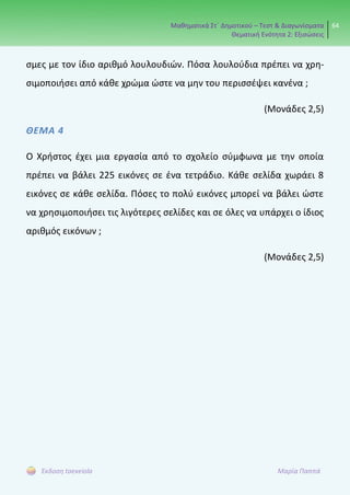 Μαθηματικά Στ΄ Δημοτικού – Τεστ & Διαγωνίσματα
Θεματική Ενότητα 2: Εξισώσεις
64
Έκδοση taexeiola Μαρία Παππά
σμες με τον ίδιο αριθμό λουλουδιών. Πόσα λουλούδια πρέπει να χρη-
σιμοποιήσει από κάθε χρώμα ώστε να μην του περισσέψει κανένα ;
(Μονάδες 2,5)
ΘΕΜΑ 4
Ο Χρήστος έχει μια εργασία από το σχολείο σύμφωνα με την οποία
πρέπει να βάλει 225 εικόνες σε ένα τετράδιο. Κάθε σελίδα χωράει 8
εικόνες σε κάθε σελίδα. Πόσες το πολύ εικόνες μπορεί να βάλει ώστε
να χρησιμοποιήσει τις λιγότερες σελίδες και σε όλες να υπάρχει ο ίδιος
αριθμός εικόνων ;
(Μονάδες 2,5)
 