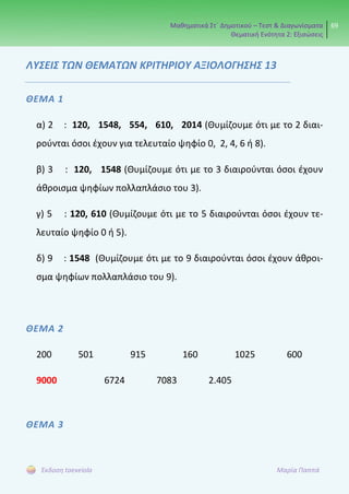 Μαθηματικά Στ΄ Δημοτικού – Τεστ & Διαγωνίσματα
Θεματική Ενότητα 2: Εξισώσεις
69
Έκδοση taexeiola Μαρία Παππά
ΛΥΣΕΙΣ ΤΩΝ ΘΕΜΑΤΩΝ ΚΡΙΤΗΡΙΟΥ ΑΞΙΟΛΟΓΗΣΗΣ 13
ΘΕΜΑ 1
α) 2 : 120, 1548, 554, 610, 2014 (Θυμίζουμε ότι με το 2 διαι-
ρούνται όσοι έχουν για τελευταίο ψηφίο 0, 2, 4, 6 ή 8).
β) 3 : 120, 1548 (Θυμίζουμε ότι με το 3 διαιρούνται όσοι έχουν
άθροισμα ψηφίων πολλαπλάσιο του 3).
γ) 5 : 120, 610 (Θυμίζουμε ότι με το 5 διαιρούνται όσοι έχουν τε-
λευταίο ψηφίο 0 ή 5).
δ) 9 : 1548 (Θυμίζουμε ότι με το 9 διαιρούνται όσοι έχουν άθροι-
σμα ψηφίων πολλαπλάσιο του 9).
ΘΕΜΑ 2
200 501 915 160 1025 600
9000 6724 7083 2.405
ΘΕΜΑ 3
 