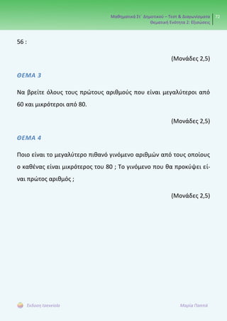 Μαθηματικά Στ΄ Δημοτικού – Τεστ & Διαγωνίσματα
Θεματική Ενότητα 2: Εξισώσεις
72
Έκδοση taexeiola Μαρία Παππά
56 :
(Μονάδες 2,5)
ΘΕΜΑ 3
Να βρείτε όλους τους πρώτους αριθμούς που είναι μεγαλύτεροι από
60 και μικρότεροι από 80.
(Μονάδες 2,5)
ΘΕΜΑ 4
Ποιο είναι το μεγαλύτερο πιθανό γινόμενο αριθμών από τους οποίους
ο καθένας είναι μικρότερος του 80 ; Το γινόμενο που θα προκύψει εί-
ναι πρώτος αριθμός ;
(Μονάδες 2,5)
 