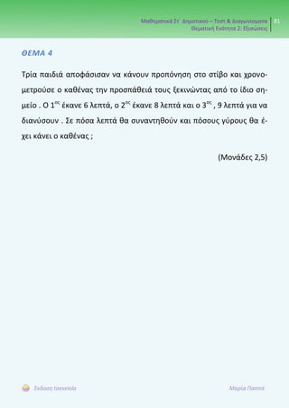 Μαθηματικά Στ΄ Δημοτικού – Τεστ & Διαγωνίσματα
Θεματική Ενότητα 2: Εξισώσεις
81
Έκδοση taexeiola Μαρία Παππά
ΘΕΜΑ 4
Τρία παιδιά αποφάσισαν να κάνουν προπόνηση στο στίβο και χρονο-
μετρούσε ο καθένας την προσπάθειά τους ξεκινώντας από το ίδιο ση-
μείο . Ο 1ος
έκανε 6 λεπτά, ο 2ος
έκανε 8 λεπτά και ο 3ος
, 9 λεπτά για να
διανύσουν . Σε πόσα λεπτά θα συναντηθούν και πόσους γύρους θα έ-
χει κάνει ο καθένας ;
(Μονάδες 2,5)
 