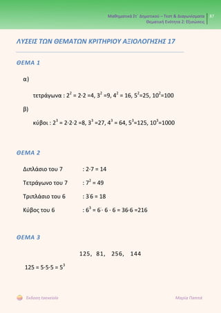 Μαθηματικά Στ΄ Δημοτικού – Τεστ & Διαγωνίσματα
Θεματική Ενότητα 2: Εξισώσεις
87
Έκδοση taexeiola Μαρία Παππά
ΛΥΣΕΙΣ ΤΩΝ ΘΕΜΑΤΩΝ ΚΡΙΤΗΡΙΟΥ ΑΞΙΟΛΟΓΗΣΗΣ 17
ΘΕΜΑ 1
α)
τετράγωνα : 22
= 2∙2 =4, 32
=9, 42
= 16, 52
=25, 102
=100
β)
κύβοι : 23
= 2∙2∙2 =8, 33
=27, 43
= 64, 53
=125, 103
=1000
ΘΕΜΑ 2
Διπλάσιο του 7 : 2∙7 = 14
Τετράγωνο του 7 : 72
= 49
Τριπλάσιο του 6 : 3∙
6 = 18
Κύβος του 6 : 63
= 6∙
∙ 6 ∙ 6 = 36∙6 =216
ΘΕΜΑ 3
125, 81, 256, 144
125 = 5∙5∙5 = 53
 