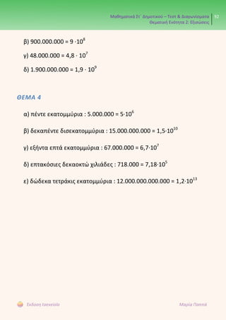 Μαθηματικά Στ΄ Δημοτικού – Τεστ & Διαγωνίσματα
Θεματική Ενότητα 2: Εξισώσεις
92
Έκδοση taexeiola Μαρία Παππά
β) 900.000.000 = 9 ∙108
γ) 48.000.000 = 4,8 ∙ 107
δ) 1.900.000.000 = 1,9 ∙ 109
ΘΕΜΑ 4
α) πέντε εκατομμύρια : 5.000.000 = 5∙106
β) δεκαπέντε δισεκατομμύρια : 15.000.000.000 = 1,5∙1010
γ) εξήντα επτά εκατομμύρια : 67.000.000 = 6,7∙107
δ) επτακόσιες δεκαοκτώ χιλιάδες : 718.000 = 7,18∙105
ε) δώδεκα τετράκις εκατομμύρια : 12.000.000.000.000 = 1,2∙1013
 