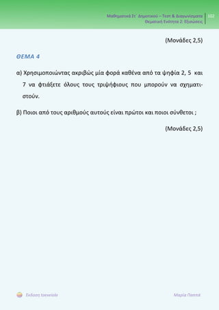 Μαθηματικά Στ΄ Δημοτικού – Τεστ & Διαγωνίσματα
Θεματική Ενότητα 2: Εξισώσεις
102
Έκδοση taexeiola Μαρία Παππά
(Μονάδες 2,5)
ΘΕΜΑ 4
α) Χρησιμοποιώντας ακριβώς μία φορά καθένα από τα ψηφία 2, 5 και
7 να φτιάξετε όλους τους τριψήφιους που μπορούν να σχηματι-
στούν.
β) Ποιοι από τους αριθμούς αυτούς είναι πρώτοι και ποιοι σύνθετοι ;
(Μονάδες 2,5)
 
