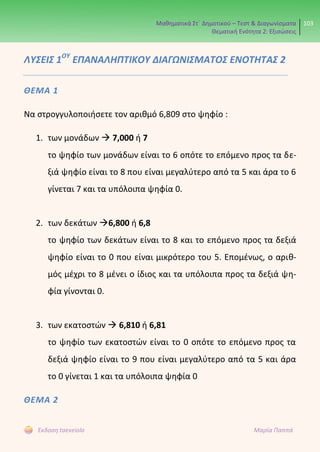 Μαθηματικά Στ΄ Δημοτικού – Τεστ & Διαγωνίσματα
Θεματική Ενότητα 2: Εξισώσεις
103
Έκδοση taexeiola Μαρία Παππά
ΛΥΣΕΙΣ 1ΟΥ
ΕΠΑΝΑΛΗΠΤΙΚΟΥ ΔΙΑΓΩΝΙΣΜΑΤΟΣ ΕΝΟΤΗΤΑΣ 2
ΘΕΜΑ 1
Να στρογγυλοποιήσετε τον αριθμό 6,809 στο ψηφίο :
1. των μονάδων  7,000 ή 7
το ψηφίο των μονάδων είναι το 6 οπότε το επόμενο προς τα δε-
ξιά ψηφίο είναι το 8 που είναι μεγαλύτερο από τα 5 και άρα το 6
γίνεται 7 και τα υπόλοιπα ψηφία 0.
2. των δεκάτων 6,800 ή 6,8
το ψηφίο των δεκάτων είναι το 8 και το επόμενο προς τα δεξιά
ψηφίο είναι το 0 που είναι μικρότερο του 5. Επομένως, ο αριθ-
μός μέχρι το 8 μένει ο ίδιος και τα υπόλοιπα προς τα δεξιά ψη-
φία γίνονται 0.
3. των εκατοστών  6,810 ή 6,81
το ψηφίο των εκατοστών είναι το 0 οπότε το επόμενο προς τα
δεξιά ψηφίο είναι το 9 που είναι μεγαλύτερο από τα 5 και άρα
το 0 γίνεται 1 και τα υπόλοιπα ψηφία 0
ΘΕΜΑ 2
 