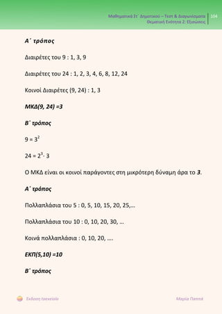 Μαθηματικά Στ΄ Δημοτικού – Τεστ & Διαγωνίσματα
Θεματική Ενότητα 2: Εξισώσεις
104
Έκδοση taexeiola Μαρία Παππά
Α΄ τρόπος
Διαιρέτες του 9 : 1, 3, 9
Διαιρέτες του 24 : 1, 2, 3, 4, 6, 8, 12, 24
Κοινοί Διαιρέτες (9, 24) : 1, 3
ΜΚΔ(9, 24) =3
Β΄ τρόπος
9 = 32
24 = 23
⋅ 3
Ο ΜΚΔ είναι οι κοινοί παράγοντες στη μικρότερη δύναμη άρα το 3.
Α΄ τρόπος
Πολλαπλάσια του 5 : 0, 5, 10, 15, 20, 25,…
Πολλαπλάσια του 10 : 0, 10, 20, 30, …
Κοινά πολλαπλάσια : 0, 10, 20, ….
ΕΚΠ(5,10) =10
Β΄ τρόπος
 