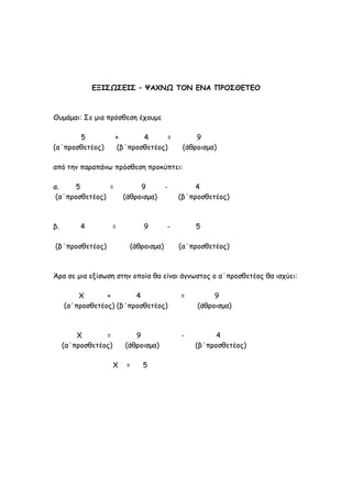 ΕΞΙΣΩΣΕΙΣ – ΨΑΧΝΩ ΤΟΝ ΕΝΑ ΠΡΟΣΘΕΤΕΟ
Θυμάμαι: Σε μια πρόσθεση έχουμε
5 + 4 = 9
(α΄προσθετέος) (β΄προσθετέος) (άθροισμα)
από την παραπάνω πρόσθεση προκύπτει:
α. 5 = 9 - 4
(α΄προσθετέος) (άθροισμα) (β΄προσθετέος)
β. 4 = 9 - 5
(β΄προσθετέος) (άθροισμα) (α΄προσθετέος)
Άρα σε μια εξίσωση στην οποία θα είναι άγνωστος ο α΄προσθετέος θα ισχύει:
Χ + 4 = 9
(α΄προσθετέος) (β΄προσθετέος) (άθροισμα)
Χ = 9 - 4
(α΄προσθετέος) (άθροισμα) (β΄προσθετέος)
Χ = 5
 