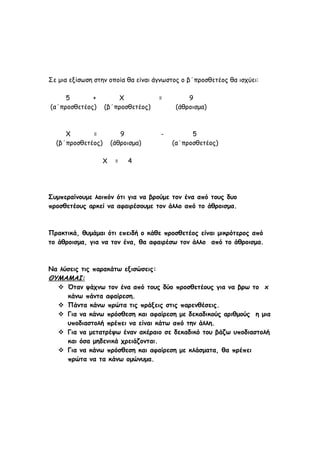 Σε μια εξίσωση στην οποία θα είναι άγνωστος ο β΄προσθετέος θα ισχύει:
5 + Χ = 9
(α΄προσθετέος) (β΄προσθετέος) (άθροισμα)
Χ = 9 - 5
(β΄προσθετέος) (άθροισμα) (α΄προσθετέος)
Χ = 4
Συμπεραίνουμε λοιπόν ότι για να βρούμε τον ένα από τους δυο
προσθετέους αρκεί να αφαιρέσουμε τον άλλο από το άθροισμα.
Πρακτικά, θυμάμαι ότι επειδή ο κάθε προσθετέος είναι μικρότερος από
το άθροισμα, για να τον ένα, θα αφαιρέσω τον άλλο από το άθροισμα.
Να λύσεις τις παρακάτω εξισώσεις:
ΘΥΜΑΜΑΙ:
 Όταν ψάχνω τον ένα από τους δύο προσθετέους για να βρω το x
κάνω πάντα αφαίρεση.
 Πάντα κάνω πρώτα τις πράξεις στις παρενθέσεις.
 Για να κάνω πρόσθεση και αφαίρεση με δεκαδικούς αριθμούς η μια
υποδιαστολή πρέπει να είναι κάτω από την άλλη.
 Για να μετατρέψω έναν ακέραιο σε δεκαδικό του βάζω υποδιαστολή
και όσα μηδενικά χρειάζονται.
 Για να κάνω πρόσθεση και αφαίρεση με κλάσματα, θα πρέπει
πρώτα να τα κάνω ομώνυμα.
 