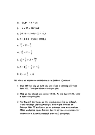 α. 27,54 + Χ = 38
β. Χ + 25 = 102,369
γ. ( 5,25 – 2,365) + Χ = 10,2
δ. Χ + ( 2,3 – 0,25) = 1002,1
ε.
3
2
+ Χ =
3
5
στ.
5
4
+ Χ =
6
5
ζ. (
3
1
+
3
2
) +Χ =
8
10
η. Χ + (
5
2
+
4
1
) = 4
3
2
θ. Χ + 4
3
2
= 8
Να λύσεις τα παρακάτω προβλήματα με τη βοήθεια εξισώσεων
1. Είχα 25€ και μαζί με αυτά που μου έδωσε ο πατέρας μου τώρα
έχω 32€. Πόσα μου έδωσε ο πατέρας μου;
2. Μαζί με τον αδερφό μου έχουμε 43,5€. Αν εγώ έχω 24,2€, πόσα
€ έχει ο αδερφός μου;
3. Την Κυριακή ξεκινήσαμε με την οικογένειά μου για μία εκδρομή.
Αφού διανύσαμε μερικά χιλιόμετρα, είδα σε μία πινακίδα ότι
θέλουμε άλλα 23 χιλιόμετρα για να φτάσουμε στον προορισμό μας.
Πόσα χιλιόμετρα είχαμε διανύσει έως τη στιγμή που φτάσαμε στην
πινακίδα αν η συνολική διαδρομή ήταν 42
5
1
χιλιόμετρα;
 