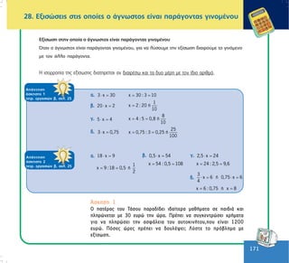 171
171
ÁðÜíôçóç
Üóêçóçò 2
ôåôñ. åñãáóéþí â, óåë. 19
ÁðÜíôçóç
Üóêçóçò 1
ôåôñ. åñãáóéþí â, óåë. 25
28. Åîéóþóåéò óôéò ïðïßåò ï Üãíùóôïò åßíáé ðáñÜãïíôáò ãéíïìÝíïõ
Åîßóùóç óôçí ïðïßá ï Üãíùóôïò åßíáé ðáñÜãïíôáò ãéíïìÝíïõ
¼ôáí ï Üãíùóôïò åßíáé ðáñÜãïíôáò ãéíïìÝíïõ, ãéá íá ëýóïõìå ôçí åîßóùóç äéáéñïýìå ôï ãéíüìåíï
ìå ôïí Üëëï ðáñÜãïíôá.
Ç éóïññïðßá ôçò åîßóùóçò äéáôçñåßôáé áí äéáéñÝóù êáé ôá äõï ìÝñç ìå ôïí ßäéï áñéèìü.
á. 3 x 30⋅ = χ 30 : 3 10= =
â. 20 χ 2⋅ =
1
χ 2 : 20 ή
10
=
ã. 5 χ 4⋅ =
8
χ 4 : 5 0,8 ή
10
= =
ä. 3 χ 0,75⋅ =
25
χ 0,75 : 3 0,25 ή
100
= =
á. 18 χ 9⋅ =
1
χ 9 :18 0,5 ή
2
= =
ÁðÜíôçóç
Üóêçóçò 2
ôåôñ. åñãáóéþí â, óåë. 19
ÁðÜíôçóç
Üóêçóçò 2
ôåôñ. åñãáóéþí â, óåë. 25
â. 0,5 χ 54⋅ =
χ 54 : 0,5 108= =
ã. 2,5 χ 24⋅ =
χ 24 : 2,5 9,6= =
¢óêçóç 1
Ï ðáôÝñáò ôïõ ÔÜóïõ ðáñáäßäåé éäáßôåñá ìáèÞìáôá óå ðáéäéÜ êáé
ðëçñþíåôáé ìå 30 åõñþ ôçí þñá. ÐñÝðåé íá óõãêåíôñþóåé ÷ñÞìáôá
ãéá íá ðëçñþóåé ôçí áóöÜëåéá ôïõ áõôïêéíÞôïõ,ðïõ åßíáé 1200
åõñþ. Ðüóåò þñåò ðñÝðåé íá äïõëÝøåé; Ëýóôå ôï ðñüâëçìá ìå
åîßóùóç.
ä.
3
χ 6 ή 0,75 χ 6
4
⋅ = ⋅ =
χ 6 : 0,75 ή χ 8= =
 