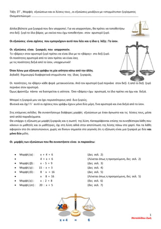 1
Μεταλλίδου Ζωή
Τάξη ΣΤ΄ , Μορφές εξισώσεων και οι λύσεις τους , οι εξισώσεις μοιάζουν με «στιγμιότυπα» ζυγίσματος
Ονοματεπώνυμο: ..............................................................................................................................................
Δίπλα βλέπετε μια ζυγαριά που δεν ισορροπεί. Για να ισορροπήσει, θα πρέπει να τοποθετήσω
στο δεξί ζυγό το ίδιο βάρος με εκείνο που έχω τοποθετήσει στον αριστερό ζυγό.
Οι εξισώσεις είναι σχέσεις που εμπεριέχουν αυτό που λέει και η ίδια η λέξη : Το ίσον.
Οι εξισώσεις είναι ζυγαριές που ισορροπούν.
Το «βάρος» στον αριστερό ζυγό πρέπει να είναι ίδιο με το «βάρος» στο δεξί ζυγό.
Οι ποσότητες αριστερά από το ίσον πρέπει να είναι ίσες
με τις ποσότητες δεξιά από το ίσον, υποχρεωτικά!
Όταν λύνω μια εξίσωση γράφω τη μία ισότητα κάτω από την άλλη.
Δηλαδή δημιουργώ διαφορετικά στιγμιότυπα της ίδιας ζυγαριάς.
Οι ποσότητες, τα «βάρη» κάθε φορά μετακινούνται. Από τον αριστερό ζυγό περνάνε στον δεξί ή από το δεξί ζυγό
περνάνε στον αριστερό.
Όμως φροντίζω πάντα να διατηρείται η ισότητα. Όσο «βάρος» έχω αριστερά, το ίδιο πρέπει να έχω και δεξιά.
Μπορεί η ζυγαριά μου να έχει περισσότερους από δυο ζυγούς;
Φυσικά και όχι! Γι’ αυτό οι σχέσεις που γράφω έχουν μόνο δύο μέρη. Ένα αριστερά και ένα δεξιά από το ίσον.
Στις επόμενες σελίδες θα συναντήσουμε διάφορες μορφές εξισώσεων με έναν άγνωστο και τις λύσεις τους, μέσα
από απλά παραδείγματα.
Θα υπάρχει η εξίσωση με μορφή ζυγαριάς και η σωστή της λύση. Καταγράφονται επίσης τα συνηθέστερα λάθη που
κάνουν οι μαθητές και οι μαθήτριες, όχι στη λύση αλλά στην αποτύπωση της λύσης πάνω στο χαρτί. Και τα λάθη
αφορούν στο ότι αποτυπώνουν, χωρίς να δίνουν σημασία στο γεγονός ότι η εξίσωση είναι μια ζυγαριά με δύο και
μόνο δύο μέλη.
Οι μορφές των εξισώσεων που θα συναντήσετε είναι οι παρακάτω:
• Μορφή (α) : x + 4 = 6 (Δες σελ. 2)
• 4 + x = 6 (Λύνεται όπως η προηγούμενη, δες σελ. 2)
• Μορφή (β) : x - 5 = 9 (Δες σελ. 3)
• Μορφή (γ) : 15 - x = 3 (Δες σελ. 4)
• Μορφή (δ) : 8 .
x = 16 (Δες σελ. 5)
• x .
8 = 16 (Λύνεται όπως η προηγούμενη, δες σελ. 5)
• Μορφή (ε) : x : 2 = 8 (δες σελ. 6)
• Μορφή (στ) : 20 : x = 5 (δες σελ. 7)
 