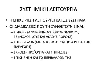 ΣΥΣΤΗΜΙΚΗ ΛΕΙΤΟΥΡΓΙΑ
• Η ΕΠΙΧΕΙΡΗΣΗ ΛΕΙΤΟΥΡΓΕΙ ΚΑΙ ΩΣ ΣΥΣΤΗΜΑ
• ΟΙ ΔΙΑΔΙΚΑΣΙΕΣ ΠΟΥ ΤΗ ΣΥΝΘΕΤΟΥΝ ΕΙΝΑΙ:
– ΕΙΣΡΟΕΣ (ΑΝΘΡΩΠΙΝΟΥΣ, ΟΙΚΟΝΟΜΙΚΟΥΣ,
ΤΕΧΝΟΛΟΓΙΚΟΥΣ ΚΑΙ ΑΫΛΟΥΣ ΠΟΡΟΥΣ)
– ΕΠΕΞΕΡΓΑΣΙΑ (ΜΕΤΑΠΟΙΗΣΗ ΤΩΝ ΠΟΡΩΝ ΓΙΑ ΤΗΝ
ΠΑΡΑΓΩΓΗ)
– ΕΚΡΟΕΣ (ΠΡΟΪΟΝΤΑ ΚΑΙ ΥΠΗΡΕΣΙΕΣ)
– ΕΠΙΧΕΙΡΗΣΗ ΚΑΙ ΤΟ ΠΕΡΙΒΑΛΛΟΝ ΤΗΣ
 