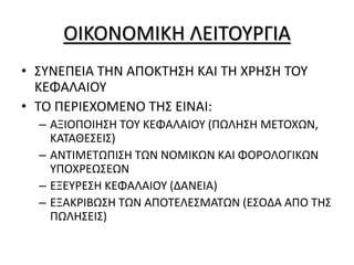 ΟΙΚΟΝΟΜΙΚΗ ΛΕΙΤΟΥΡΓΙΑ
• ΣΥΝΕΠΕΙΑ ΤΗΝ ΑΠΟΚΤΗΣΗ ΚΑΙ ΤΗ ΧΡΗΣΗ ΤΟΥ
ΚΕΦΑΛΑΙΟΥ
• ΤΟ ΠΕΡΙΕΧΟΜΕΝΟ ΤΗΣ ΕΙΝΑΙ:
– ΑΞΙΟΠΟΙΗΣΗ ΤΟΥ ΚΕΦΑΛΑΙΟΥ (ΠΩΛΗΣΗ ΜΕΤΟΧΩΝ,
ΚΑΤΑΘΕΣΕΙΣ)
– ΑΝΤΙΜΕΤΩΠΙΣΗ ΤΩΝ ΝΟΜΙΚΩΝ ΚΑΙ ΦΟΡΟΛΟΓΙΚΩΝ
ΥΠΟΧΡΕΩΣΕΩΝ
– ΕΞΕΥΡΕΣΗ ΚΕΦΑΛΑΙΟΥ (ΔΑΝΕΙΑ)
– ΕΞΑΚΡΙΒΩΣΗ ΤΩΝ ΑΠΟΤΕΛΕΣΜΑΤΩΝ (ΕΣΟΔΑ ΑΠΟ ΤΗΣ
ΠΩΛΗΣΕΙΣ)
 