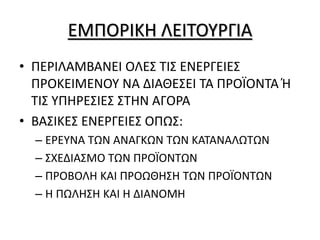 ΕΜΠΟΡΙΚΗ ΛΕΙΤΟΥΡΓΙΑ
• ΠΕΡΙΛΑΜΒΑΝΕΙ ΟΛΕΣ ΤΙΣ ΕΝΕΡΓΕΙΕΣ
ΠΡΟΚΕΙΜΕΝΟΥ ΝΑ ΔΙΑΘΕΣΕΙ ΤΑ ΠΡΟΪΟΝΤΑ Ή
ΤΙΣ ΥΠΗΡΕΣΙΕΣ ΣΤΗΝ ΑΓΟΡΑ
• ΒΑΣΙΚΕΣ ΕΝΕΡΓΕΙΕΣ ΟΠΩΣ:
– ΕΡΕΥΝΑ ΤΩΝ ΑΝΑΓΚΩΝ ΤΩΝ ΚΑΤΑΝΑΛΩΤΩΝ
– ΣΧΕΔΙΑΣΜΟ ΤΩΝ ΠΡΟΪΟΝΤΩΝ
– ΠΡΟΒΟΛΗ ΚΑΙ ΠΡΟΩΘΗΣΗ ΤΩΝ ΠΡΟΪΟΝΤΩΝ
– Η ΠΩΛΗΣΗ ΚΑΙ Η ΔΙΑΝΟΜΗ
 