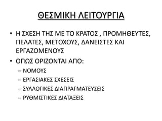 ΘΕΣΜΙΚΗ ΛΕΙΤΟΥΡΓΙΑ
• Η ΣΧΕΣΗ ΤΗΣ ΜΕ ΤΟ ΚΡΑΤΟΣ , ΠΡΟΜΗΘΕΥΤΕΣ,
ΠΕΛΑΤΕΣ, ΜΕΤΟΧΟΥΣ, ΔΑΝΕΙΣΤΕΣ ΚΑΙ
ΕΡΓΑΖΟΜΕΝΟΥΣ
• ΟΠΩΣ ΟΡΙΖΟΝΤΑΙ ΑΠΟ:
– ΝΟΜΟΥΣ
– ΕΡΓΑΣΙΑΚΕΣ ΣΧΕΣΕΙΣ
– ΣΥΛΛΟΓΙΚΕΣ ΔΙΑΠΡΑΓΜΑΤΕΥΣΕΙΣ
– ΡΥΘΜΙΣΤΙΚΕΣ ΔΙΑΤΑΞΕΙΣ
 