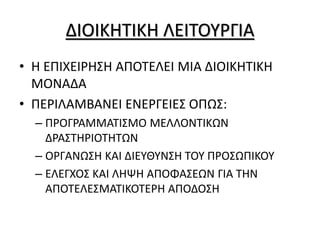ΔΙΟΙΚΗΤΙΚΗ ΛΕΙΤΟΥΡΓΙΑ
• Η ΕΠΙΧΕΙΡΗΣΗ ΑΠΟΤΕΛΕΙ ΜΙΑ ΔΙΟΙΚΗΤΙΚΗ
ΜΟΝΑΔΑ
• ΠΕΡΙΛΑΜΒΑΝΕΙ ΕΝΕΡΓΕΙΕΣ ΟΠΩΣ:
– ΠΡΟΓΡΑΜΜΑΤΙΣΜΟ ΜΕΛΛΟΝΤΙΚΩΝ
ΔΡΑΣΤΗΡΙΟΤΗΤΩΝ
– ΟΡΓΑΝΩΣΗ ΚΑΙ ΔΙΕΥΘΥΝΣΗ ΤΟΥ ΠΡΟΣΩΠΙΚΟΥ
– ΕΛΕΓΧΟΣ ΚΑΙ ΛΗΨΗ ΑΠΟΦΑΣΕΩΝ ΓΙΑ ΤΗΝ
ΑΠΟΤΕΛΕΣΜΑΤΙΚΟΤΕΡΗ ΑΠΟΔΟΣΗ
 