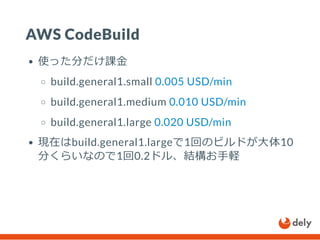 AWS CodeBuild
使った分だけ課金
build.general1.small 0.005 USD/min
build.general1.medium 0.010 USD/min
build.general1.large 0.020 USD/min
現在はbuild.general1.largeで1回のビルドが大体10
分くらいなので1回0.2ドル、結構お手軽
 