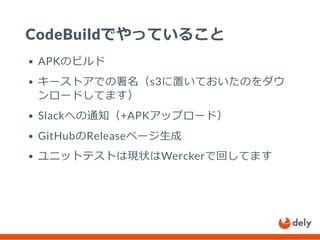 CodeBuildでやっていること
APKのビルド
キーストアでの署名（s3に置いておいたのをダウ
ンロードしてます）
Slackへの通知（+APKアップロード）
GitHubのReleaseページ生成
ユニットテストは現状はWerckerで回してます
 