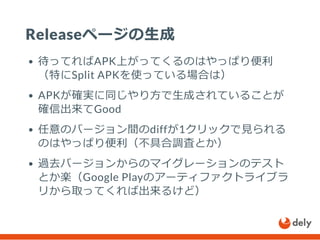 Releaseページの生成
待ってればAPK上がってくるのはやっぱり便利
（特にSplit APKを使っている場合は）
APKが確実に同じやり方で生成されていることが
確信出来てGood
任意のバージョン間のdiffが1クリックで見られる
のはやっぱり便利（不具合調査とか）
過去バージョンからのマイグレーションのテスト
とか楽（Google Playのアーティファクトライブラ
リから取ってくれば出来るけど）
 