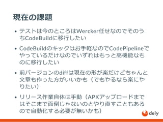 現在の課題
テストは今のところはWercker任せなのでそのう
ちCodeBuildに移行したい
CodeBuildのキックはお手軽なのでCodePipelineで
やっているだけなのでいずれはもっと高機能なも
のに移行したい
前バージョンのdiffは現在の形が楽だけどちゃんと
文章も作った方がいいかも（でもやるなら楽にや
りたい）
リリース作業自体は手動（APKアップロードまで
はそこまで面倒じゃないのとやり直すこともある
ので自動化する必要が無いかも）
 