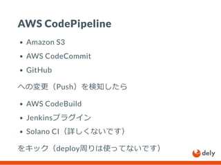 AWS CodePipeline
Amazon S3
AWS CodeCommit
GitHub
への変更（Push）を検知したら
AWS CodeBuild
Jenkinsプラグイン
Solano CI（詳しくないです）
をキック（deploy周りは使ってないです）
 
