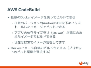 AWS CodeBuild
任意のDockerイメージを使ってビルドできる
任意のバージョンのAndroid SDKを予めインス
トールしたイメージでビルドできる
アプリの依存ライブラリ（jar, war）が既に含ま
れたイメージでビルドできる
現在はECRでイメージ管理してます
Dockerイメージ自体のビルドもできる（プリセッ
トのビルド環境を選択する）
 