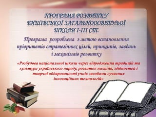 ПРОГРАМА РОЗВИТКУ
БИШІВСЬКОЇ ЗАГАЛЬНООСВІТНЬОЇ
ШКОЛИ І-ІІІ СТ.
«Розбудова національної школи через відродження традицій та
культури українського народу, розвиток нахилів, здібностей і
творчої обдарованості учнів засобами сучасних
інноваційних технологій»
 