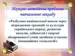 Науково-методична проблема
навчального закладу
«Розбудова національної школи через
відродження традицій та культури
українського народу, розвиток
нахилів, здібностей і творчої
обдарованості учнів засобами сучасних
інноваційних технологій»
 