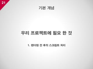 21
우리 프로젝트에 필요 한 것
1. 렌더링 전 후의 스크립트 처리
기본 개념
 