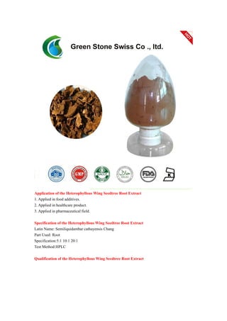 Application of the Heterophyllous Wing Seedtree Root Extract
1. Applied in food additives.
2. Applied in healthcare product.
3. Applied in pharmaceutical field.
Specification of the Heterophyllous Wing Seedtree Root Extract
Latin Name: Semiliquidambar cathayensis Chang
Part Used: Root
Specification:5:1 10:1 20:1
Test Method:HPLC
Qualification of the Heterophyllous Wing Seedtree Root Extract
 