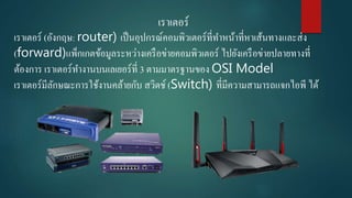 เราเตอร์
เราเตอร์ (อังกฤษ: router) เป็นอุปกรณ์คอมพิวเตอร์ที่ทาหน้าที่หาเส้นทางและส่ง
(forward)แพ็กเกตข้อมูลระหว่างเครือข่ายคอมพิวเตอร์ ไปยังเครือข่ายปลายทางที่
ต้องการ เราเตอร์ทางานบนเลเยอร์ที่ 3 ตามมาตรฐานของ OSI Model
เราเตอร์มีลักษณะการใช้งานคล้ายกับ สวิตช์ (Switch) ที่มีความสามารถแจกไอพี ได้
 