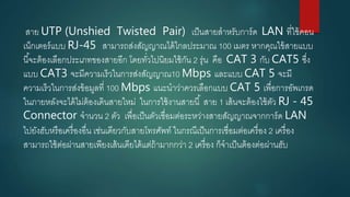 สาย UTP (Unshied Twisted Pair) เป็นสายสาหรับการ์ด LAN ที่ใช้คอน
เน็กเตอร์แบบ RJ-45 สามารถส่งสัญญาณได้ไกลประมาณ 100 เมตร หากคุณใข้สายแบบ
นี้จะต้องเลือกประเภทของสายอีก โดยทั่วไปนิยมใช้กัน 2 รุ่น คือ CAT 3 กับ CAT5 ซึ่ง
แบบ CAT3 จะมีความเร็วในการส่งสัญญาณ10 Mbps และแบบ CAT 5 จะมี
ความเร็วในการส่งข้อมูลที่ 100 Mbps แนะนาว่าควรเลือกแบบ CAT 5 เพื่อการอัพเกรด
ในภายหลังจะได้ไม่ต้องเดินสายใหม่ ในการใช้งานสายนี้ สาย 1 เส้นจะต้องใช้ตัว RJ - 45
Connector จานวน 2 ตัว เพื่อเป็นตัวเชื่อมต่อระหว่างสายสัญญาณจากการ์ด LAN
ไปยังฮับหรือเครื่องอื่น เช่นเดียวกับสายโทรศัพท์ ในกรณีเป็นการเชื่อมต่อเครื่อง 2 เครื่อง
สามารถใช้ต่อผ่านสายเพียงเส้นเดียได้แต่ถ้ามากกว่า 2 เครื่อง ก็จาเป็นต้องต่อผ่านฮับ
 